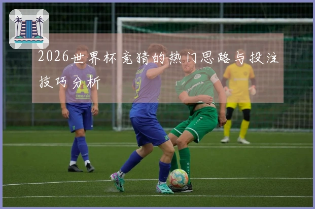 2026世界杯竞猜的热门思路与投注技巧分析